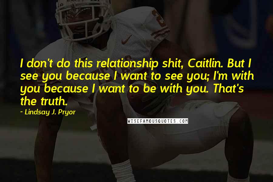 Lindsay J. Pryor Quotes: I don't do this relationship shit, Caitlin. But I see you because I want to see you; I'm with you because I want to be with you. That's the truth.