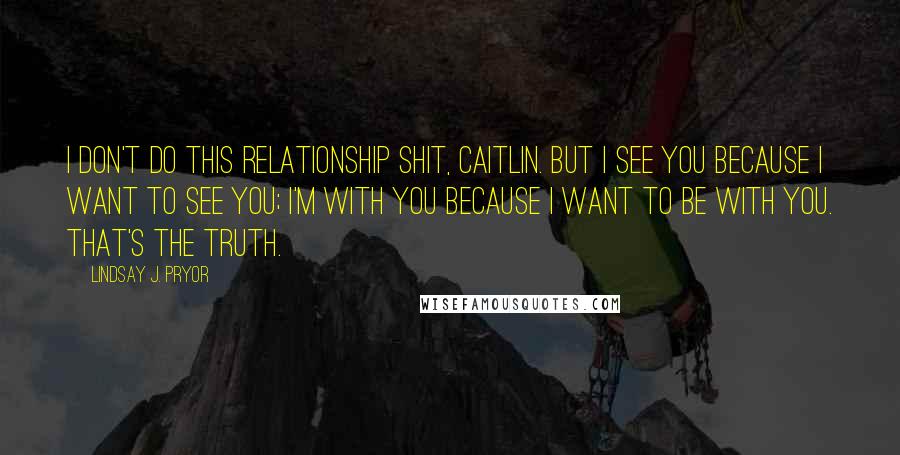 Lindsay J. Pryor Quotes: I don't do this relationship shit, Caitlin. But I see you because I want to see you; I'm with you because I want to be with you. That's the truth.