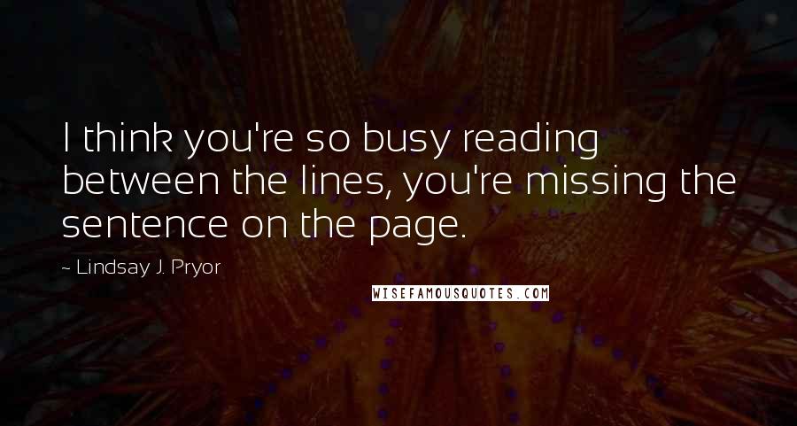 Lindsay J. Pryor Quotes: I think you're so busy reading between the lines, you're missing the sentence on the page.