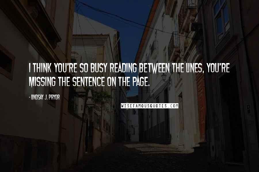 Lindsay J. Pryor Quotes: I think you're so busy reading between the lines, you're missing the sentence on the page.