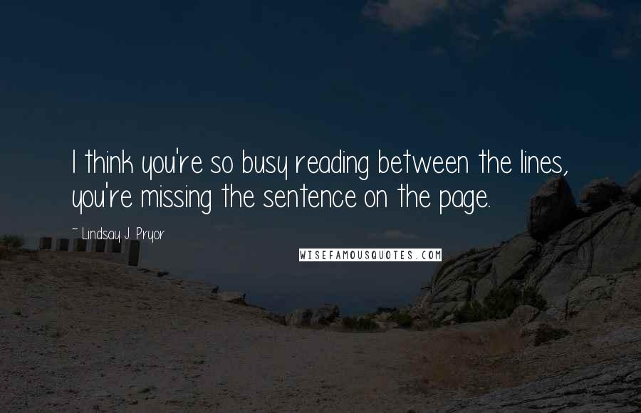 Lindsay J. Pryor Quotes: I think you're so busy reading between the lines, you're missing the sentence on the page.