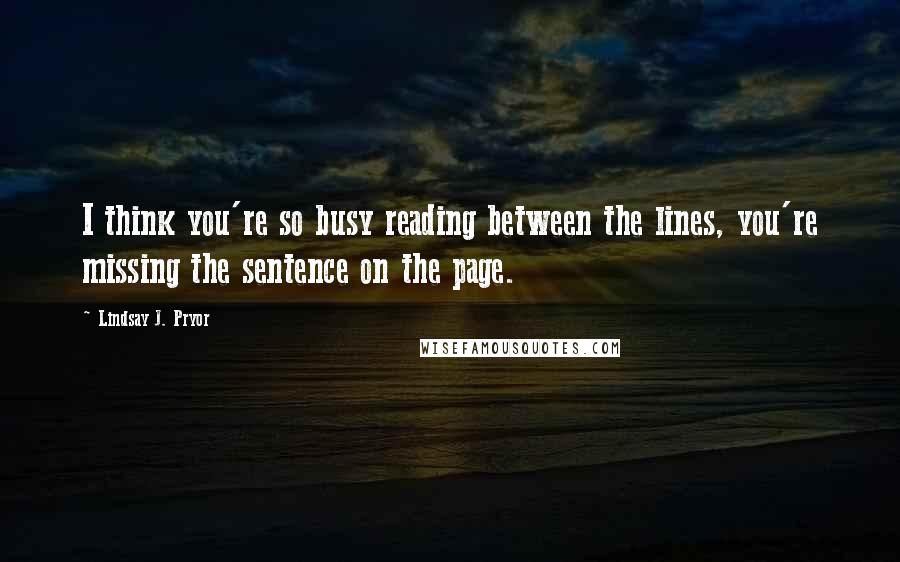 Lindsay J. Pryor Quotes: I think you're so busy reading between the lines, you're missing the sentence on the page.