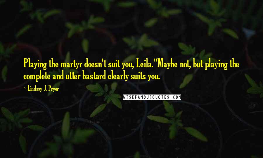 Lindsay J. Pryor Quotes: Playing the martyr doesn't suit you, Leila.''Maybe not, but playing the complete and utter bastard clearly suits you.