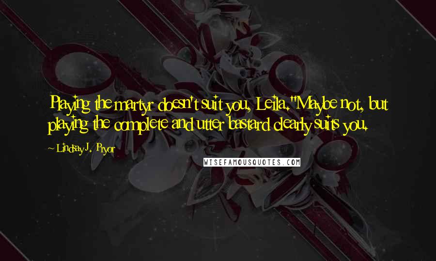 Lindsay J. Pryor Quotes: Playing the martyr doesn't suit you, Leila.''Maybe not, but playing the complete and utter bastard clearly suits you.