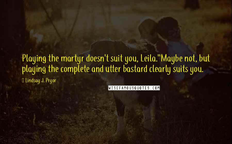 Lindsay J. Pryor Quotes: Playing the martyr doesn't suit you, Leila.''Maybe not, but playing the complete and utter bastard clearly suits you.
