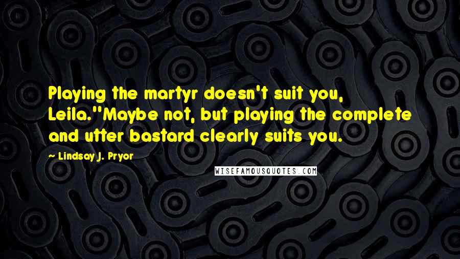 Lindsay J. Pryor Quotes: Playing the martyr doesn't suit you, Leila.''Maybe not, but playing the complete and utter bastard clearly suits you.