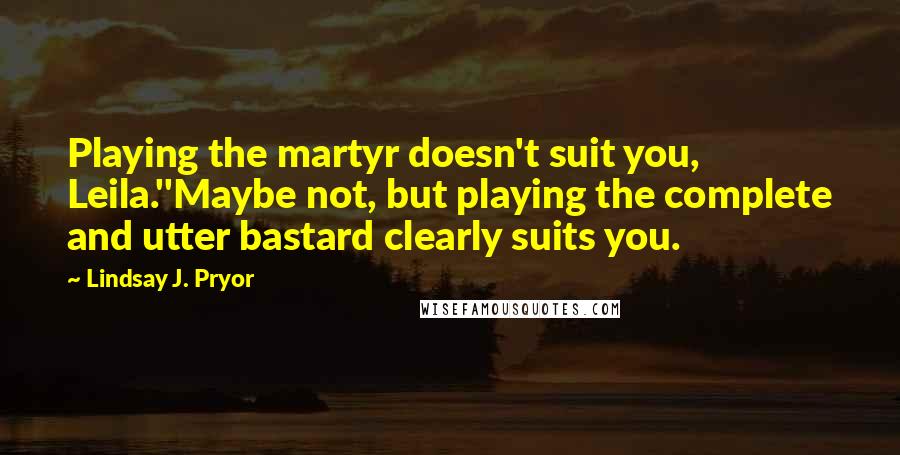 Lindsay J. Pryor Quotes: Playing the martyr doesn't suit you, Leila.''Maybe not, but playing the complete and utter bastard clearly suits you.