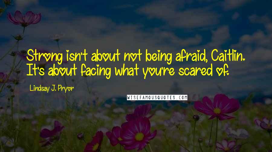 Lindsay J. Pryor Quotes: Strong isn't about not being afraid, Caitlin. It's about facing what you're scared of.