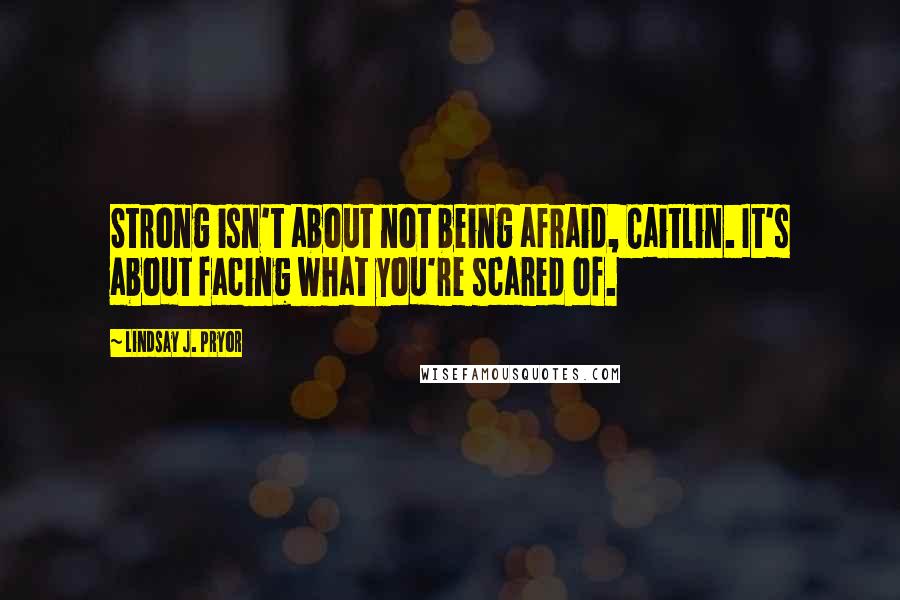 Lindsay J. Pryor Quotes: Strong isn't about not being afraid, Caitlin. It's about facing what you're scared of.