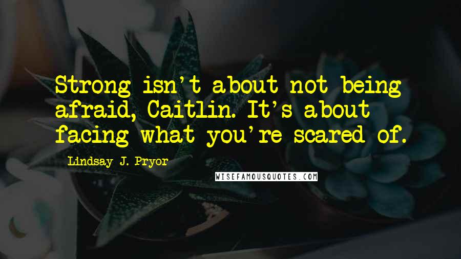 Lindsay J. Pryor Quotes: Strong isn't about not being afraid, Caitlin. It's about facing what you're scared of.