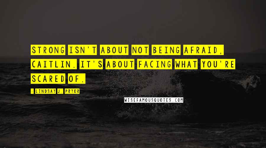 Lindsay J. Pryor Quotes: Strong isn't about not being afraid, Caitlin. It's about facing what you're scared of.