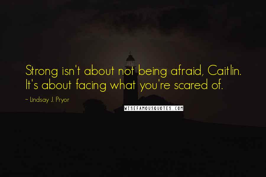 Lindsay J. Pryor Quotes: Strong isn't about not being afraid, Caitlin. It's about facing what you're scared of.