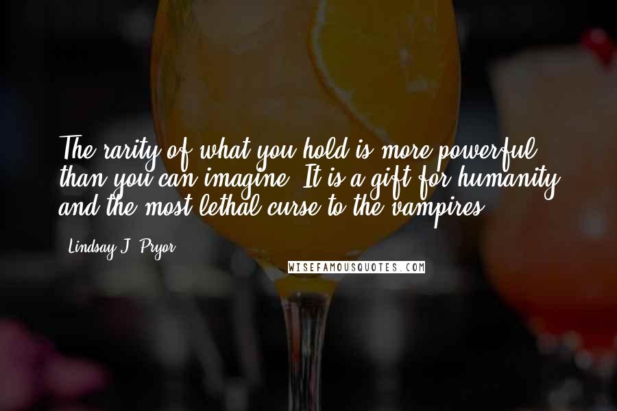 Lindsay J. Pryor Quotes: The rarity of what you hold is more powerful than you can imagine. It is a gift for humanity and the most lethal curse to the vampires.