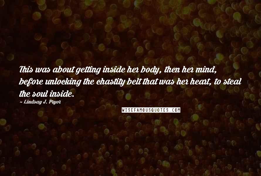 Lindsay J. Pryor Quotes: This was about getting inside her body, then her mind, before unlocking the chastity belt that was her heart, to steal the soul inside.