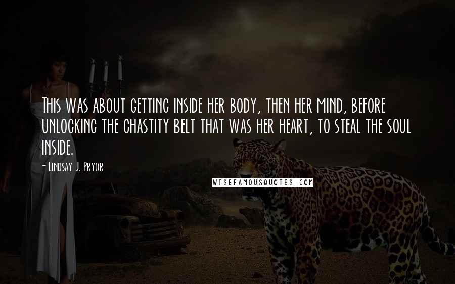 Lindsay J. Pryor Quotes: This was about getting inside her body, then her mind, before unlocking the chastity belt that was her heart, to steal the soul inside.