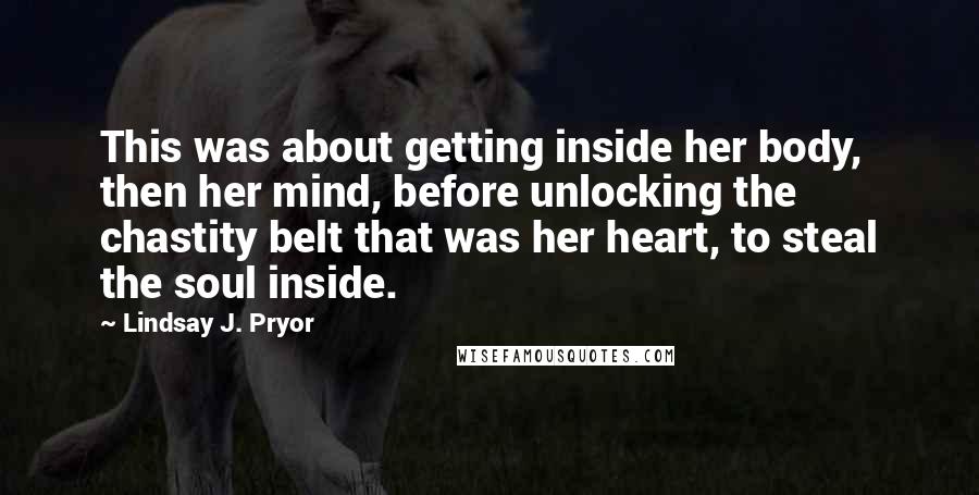 Lindsay J. Pryor Quotes: This was about getting inside her body, then her mind, before unlocking the chastity belt that was her heart, to steal the soul inside.