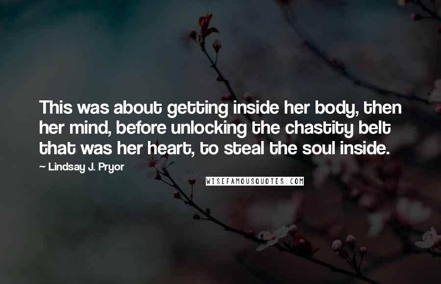 Lindsay J. Pryor Quotes: This was about getting inside her body, then her mind, before unlocking the chastity belt that was her heart, to steal the soul inside.