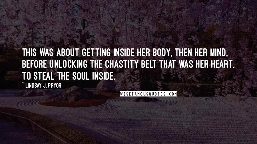 Lindsay J. Pryor Quotes: This was about getting inside her body, then her mind, before unlocking the chastity belt that was her heart, to steal the soul inside.