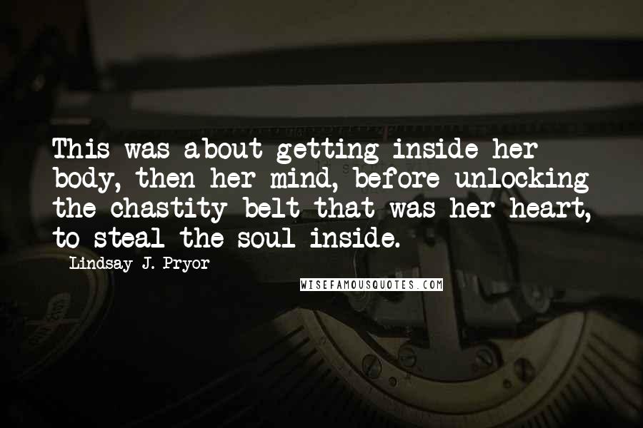 Lindsay J. Pryor Quotes: This was about getting inside her body, then her mind, before unlocking the chastity belt that was her heart, to steal the soul inside.