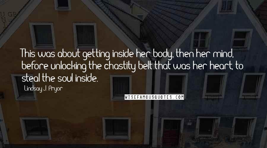 Lindsay J. Pryor Quotes: This was about getting inside her body, then her mind, before unlocking the chastity belt that was her heart, to steal the soul inside.