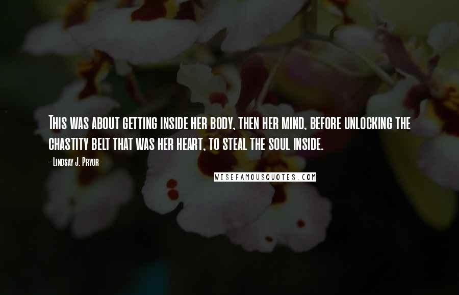 Lindsay J. Pryor Quotes: This was about getting inside her body, then her mind, before unlocking the chastity belt that was her heart, to steal the soul inside.