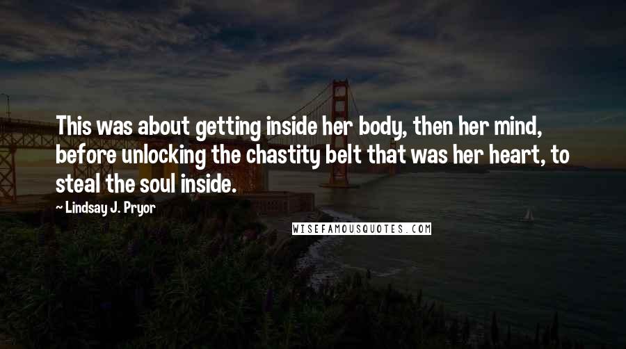 Lindsay J. Pryor Quotes: This was about getting inside her body, then her mind, before unlocking the chastity belt that was her heart, to steal the soul inside.