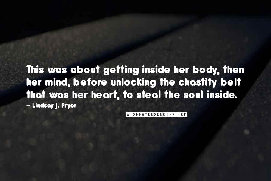 Lindsay J. Pryor Quotes: This was about getting inside her body, then her mind, before unlocking the chastity belt that was her heart, to steal the soul inside.