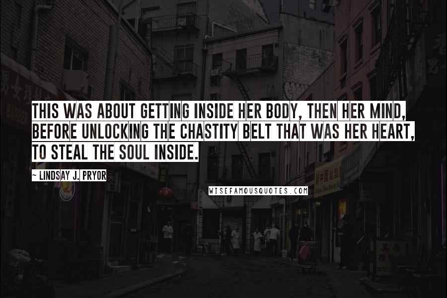 Lindsay J. Pryor Quotes: This was about getting inside her body, then her mind, before unlocking the chastity belt that was her heart, to steal the soul inside.