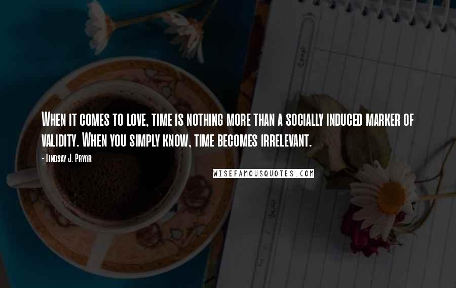 Lindsay J. Pryor Quotes: When it comes to love, time is nothing more than a socially induced marker of validity. When you simply know, time becomes irrelevant.