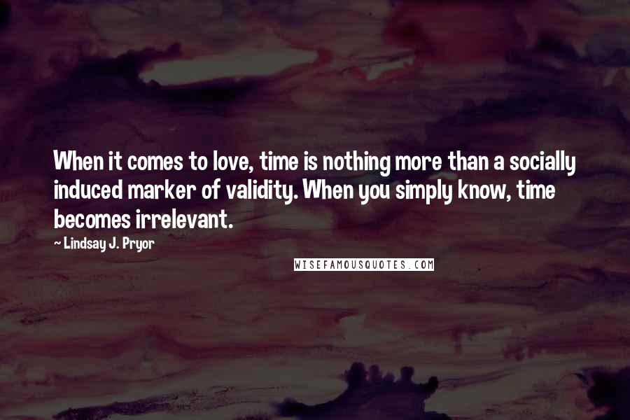 Lindsay J. Pryor Quotes: When it comes to love, time is nothing more than a socially induced marker of validity. When you simply know, time becomes irrelevant.