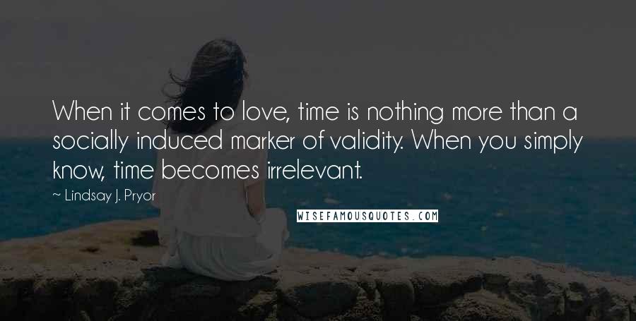 Lindsay J. Pryor Quotes: When it comes to love, time is nothing more than a socially induced marker of validity. When you simply know, time becomes irrelevant.