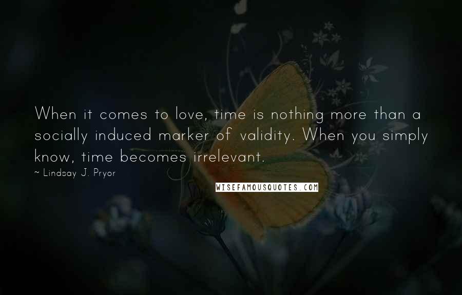 Lindsay J. Pryor Quotes: When it comes to love, time is nothing more than a socially induced marker of validity. When you simply know, time becomes irrelevant.