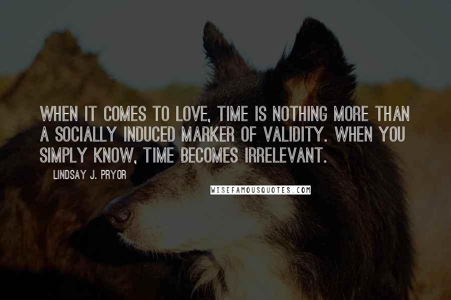 Lindsay J. Pryor Quotes: When it comes to love, time is nothing more than a socially induced marker of validity. When you simply know, time becomes irrelevant.