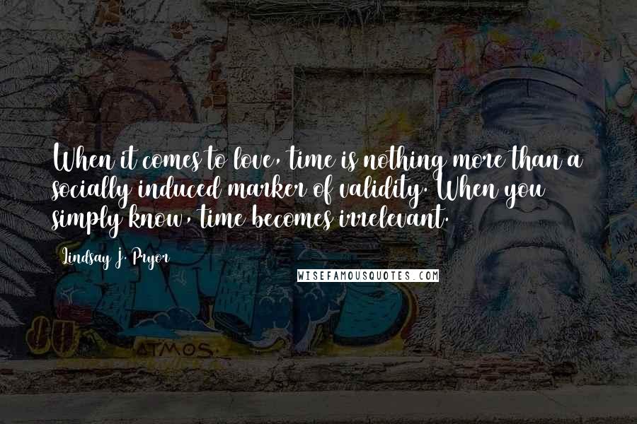 Lindsay J. Pryor Quotes: When it comes to love, time is nothing more than a socially induced marker of validity. When you simply know, time becomes irrelevant.