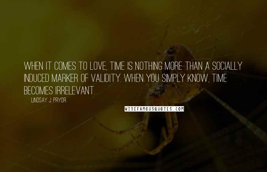 Lindsay J. Pryor Quotes: When it comes to love, time is nothing more than a socially induced marker of validity. When you simply know, time becomes irrelevant.