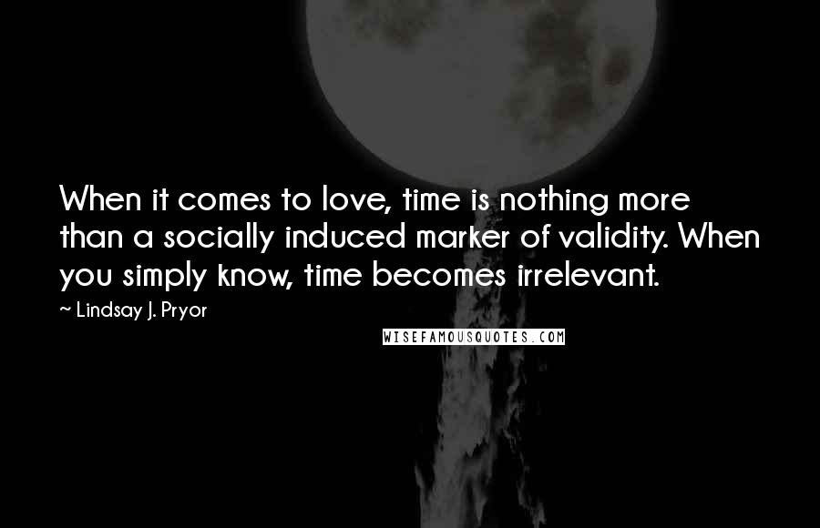 Lindsay J. Pryor Quotes: When it comes to love, time is nothing more than a socially induced marker of validity. When you simply know, time becomes irrelevant.