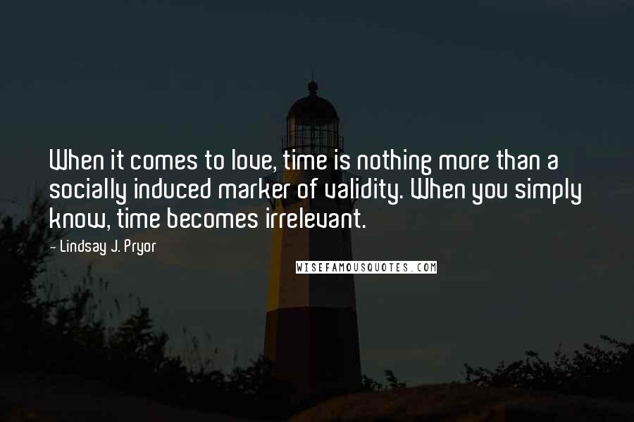 Lindsay J. Pryor Quotes: When it comes to love, time is nothing more than a socially induced marker of validity. When you simply know, time becomes irrelevant.