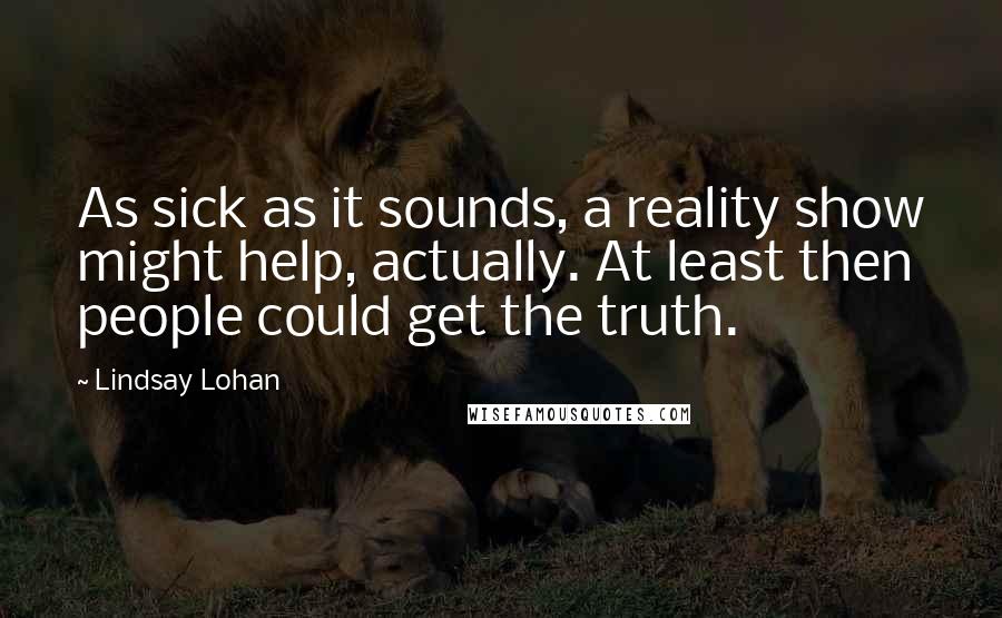 Lindsay Lohan Quotes: As sick as it sounds, a reality show might help, actually. At least then people could get the truth.