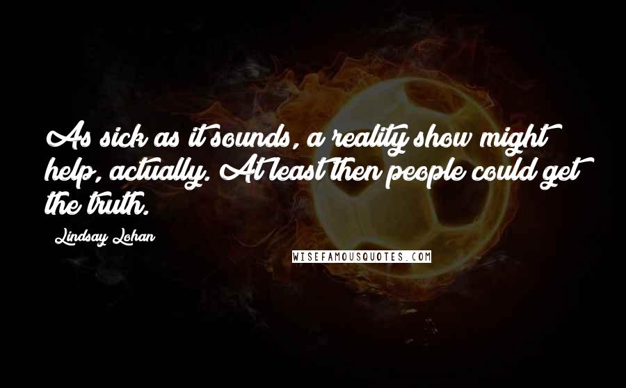 Lindsay Lohan Quotes: As sick as it sounds, a reality show might help, actually. At least then people could get the truth.