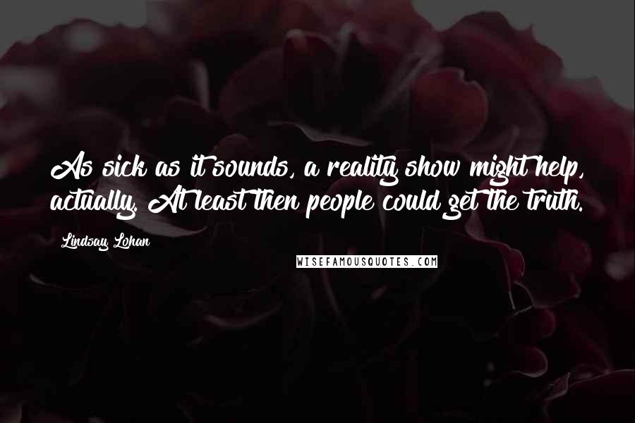 Lindsay Lohan Quotes: As sick as it sounds, a reality show might help, actually. At least then people could get the truth.