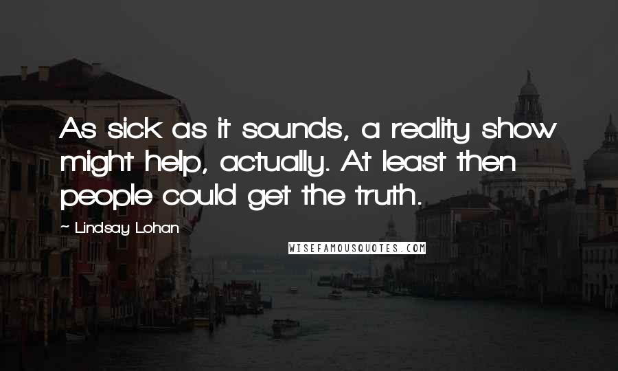 Lindsay Lohan Quotes: As sick as it sounds, a reality show might help, actually. At least then people could get the truth.