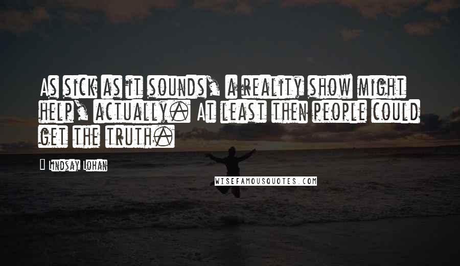 Lindsay Lohan Quotes: As sick as it sounds, a reality show might help, actually. At least then people could get the truth.