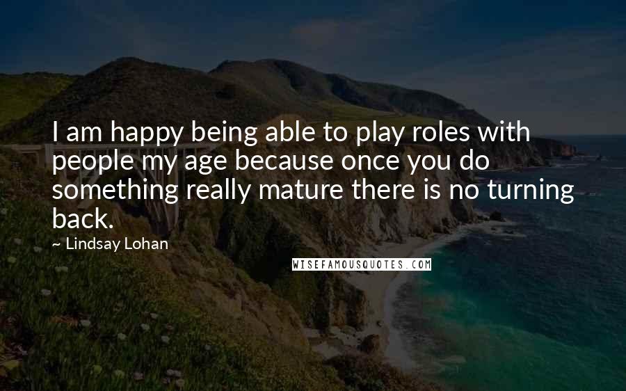Lindsay Lohan Quotes: I am happy being able to play roles with people my age because once you do something really mature there is no turning back.