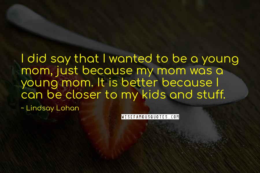 Lindsay Lohan Quotes: I did say that I wanted to be a young mom, just because my mom was a young mom. It is better because I can be closer to my kids and stuff.