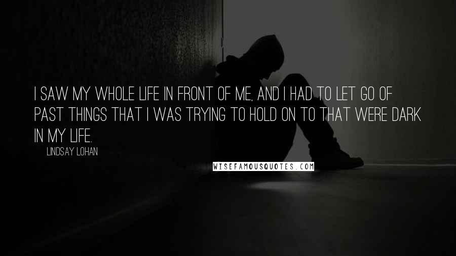 Lindsay Lohan Quotes: I saw my whole life in front of me, and I had to let go of past things that I was trying to hold on to that were dark in my life.