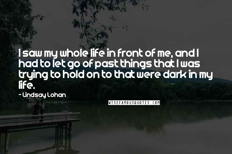 Lindsay Lohan Quotes: I saw my whole life in front of me, and I had to let go of past things that I was trying to hold on to that were dark in my life.