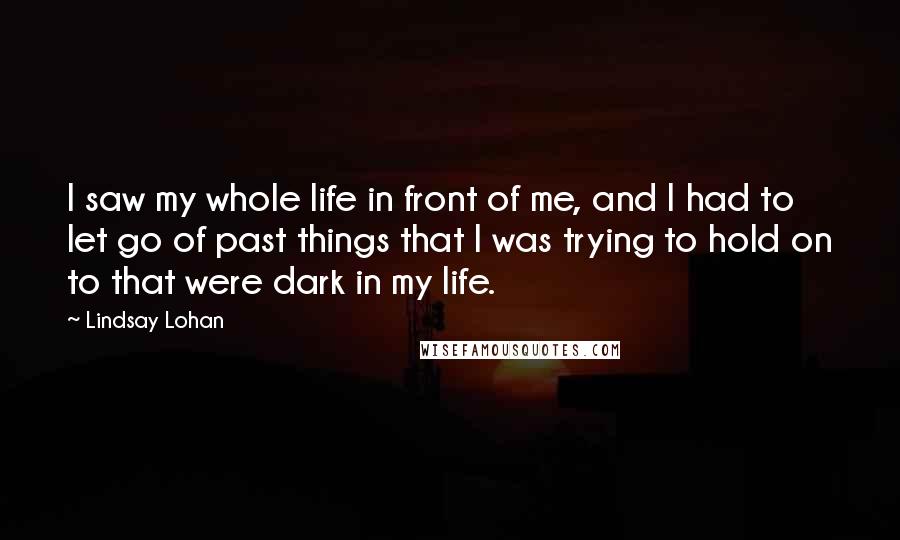 Lindsay Lohan Quotes: I saw my whole life in front of me, and I had to let go of past things that I was trying to hold on to that were dark in my life.