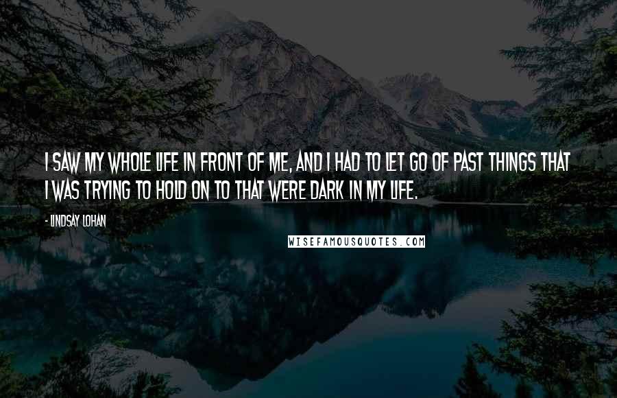 Lindsay Lohan Quotes: I saw my whole life in front of me, and I had to let go of past things that I was trying to hold on to that were dark in my life.