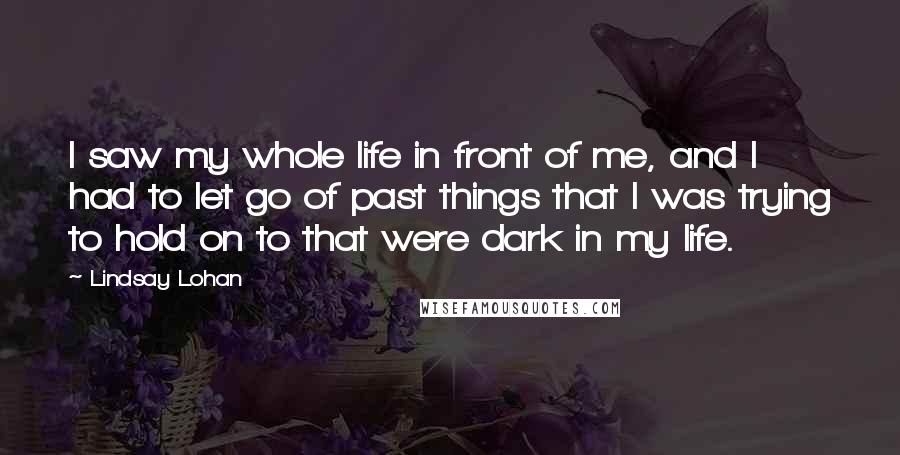 Lindsay Lohan Quotes: I saw my whole life in front of me, and I had to let go of past things that I was trying to hold on to that were dark in my life.