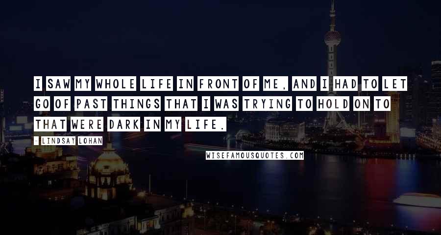 Lindsay Lohan Quotes: I saw my whole life in front of me, and I had to let go of past things that I was trying to hold on to that were dark in my life.